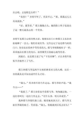 出去吧，去划船怎么样？”
  “真的？”齐将军听了，兴奋不已，
                 “那、那我过几天
再来找你。
    ”
  “好，我等着。
        ”郡主微微点头，她的脸上终于绽放出
了这一整天最真心的一个笑容。


齐将军见郡主心情突然大好，他便站在门口和郡主又东拉西
扯地聊了一会儿，他们有说有笑，完全忘记了这是郡马府的
门口，身旁还站着两个等待着的人。郡马爷则像根柱子一样，
乖乖地站在郡主的身后，面带微笑且很耐心地等待着。
  到最后，还是郡主说了句“下次再聊”
                  ，才让齐将军依
依不舍地坐上了马车。


  郡主和郡马爷这两个互相折磨着对方的人哪，站在一
旁的我真是不知该说些什么才好。


  “凝儿，”待齐将军的马车走远，郡马爷轻声道，“我
今天……”
  “我累了，”郡主却看也不看郡马爷，匆匆越过他，一
边打着呵欠一边往门里走去，“有什么事，明天再说罢。”
  我和郡马爷便忙跟上前，随着她来到大厅，郡马爷又
扯住晋凝的袖子，笑着道：
           “凝儿，你随我到后院去好么？”
 