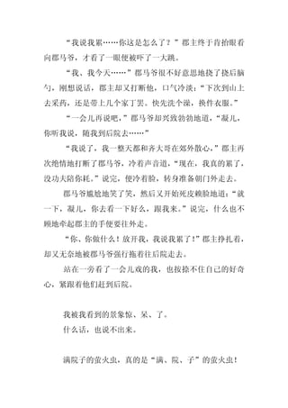 “我说我累……你这是怎么了？”郡主终于肯抬眼看
向郡马爷，才看了一眼便被吓了一大跳。
  “我、我今天……”郡马爷很不好意思地挠了挠后脑
勺，刚想说话，郡主却又打断他，口气冷淡：“下次到山上
去采药，还是带上几个家丁罢。快先洗个澡，换件衣服。
                        ”
  “一会儿再说吧，”郡马爷却兴致勃勃地道，“凝儿，
你听我说，随我到后院去……”
  “我说了，我一整天都和齐大哥在郊外散心，”郡主再
次绝情地打断了郡马爷，冷着声音道，
                “现在，我真的累了，
没功夫陪你耗。
      ”说完，便冷着脸，转身准备朝门外走去。
  郡马爷尴尬地笑了笑，然后又开始死皮赖脸地道：
                       “就
一下，凝儿，你去看一下好么，跟我来。”说完，什么也不
顾地牵起郡主的手便要往外走。
  “你、你做什么！放开我，我说我累了！”郡主挣扎着，
却又无奈地被郡马爷强行拖着往后院走去。
  站在一旁看了一会儿戏的我，也按捺不住自己的好奇
心，紧跟着他们赶到后院。


  我被我看到的景象惊、呆、了。
  什么话，也说不出来。


  满院子的萤火虫，真的是“满、院、子”的萤火虫！
 
