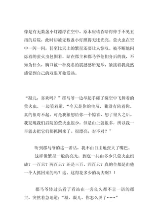 像是有无数盏小灯漂浮在空中，原本应该昏暗得伸手不见五
指的后院，此时却被无数盏小灯照得无比光亮。萤火虫在空
中一闪一闪，甚至比天上的繁星还要让人惊叹。被不断地闪
烁着的萤火虫包围着，站在郡主和郡马爷他们身后的我，不
知为什么，胸口被一种莫名的震撼感所充斥，紧接着我竟然
感觉到自己的双眼开始发热。




“凝儿，喜欢吗？”郡马爷一边举起手碰了碰空中飞舞着的
萤火虫，一边笑着道，“今天是你的生辰，我没有陪着你，
真的很对不起。可是我很想给你一个惊喜，想了很久之后，
我发现我们后院的萤火虫很少，但是山上就很多，所以我一
早就去把它们都抓回来了。很漂亮，对不对？”


  听到郡马爷的这一番话，我不由自主地张大了嘴巴。
  这样像繁星一般的亮光，到底一共由多少只萤火虫组
成？一百只？两百只？还是三百、四百只？真的全都是由他
一个人抓回来的吗？这、这得花多少的功夫啊？！


  郡马爷转过头看了看站在一旁良久都不言一语的郡
主，突然着急地道：
        “凝、凝儿，你怎么哭了……”
 