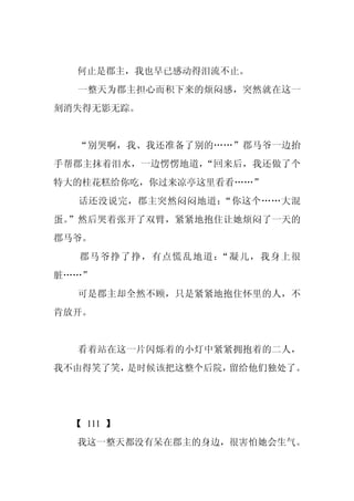何止是郡主，我也早已感动得泪流不止。
  一整天为郡主担心而积下来的烦闷感，突然就在这一
刻消失得无影无踪。


  “别哭啊，我、我还准备了别的……”郡马爷一边抬
手帮郡主抹着泪水，一边愣愣地道，“回来后，我还做了个
特大的桂花糕给你吃，你过来凉亭这里看看……”
  话还没说完，郡主突然闷闷地道：“你这个……大混
蛋。”然后哭着张开了双臂，紧紧地抱住让她烦闷了一天的
郡马爷。
   郡马爷挣了挣，有点慌乱地道：“凝儿，我身上很
脏……”
  可是郡主却全然不顾，只是紧紧地抱住怀里的人，不
肯放开。


  看着站在这一片闪烁着的小灯中紧紧拥抱着的二人，
我不由得笑了笑，是时候该把这整个后院，留给他们独处了。




  【 111 】
  我这一整天都没有呆在郡主的身边，很害怕她会生气。
 