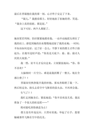 最后在晋凝抱住我的那一刻，心才终于安定了下来。
  “凝儿，
     ”我搂着郡主，轻轻地拍了拍她的背，笑道，
“我身上真的很脏，都是泥。”
  这下可好，两个人都脏了。


她却置若罔闻，仍旧紧紧地搂着我，一动不动地把头埋在了
我的肩上。感觉到她的泪水慢慢地浸湿了我的衣袍，一时间，
不知该如何是好。过了好一会儿，平静下来的郡主才终于抬
起头，在我耳边轻声道：“你真是天底下，最、最、最讨人
厌的大混蛋。”
  我一愣，好半天才反应过来，立刻紧张地问：
                     “你、你
不喜欢？”
  大脑顿时一片空白，难道说我折腾了一整天，现在全
都白费了？！
  晋凝却突然挣脱开我的怀抱，那双杏眼瞪了我一下，
然后转过身，抬头去看空中飞舞着的萤火虫，不再理会我。
  生气了？！
  我忙走到她身后，紧张地道：
              “你不喜欢没关系，我还
准备了一个很大的桂花糕……”
  绝对能吃到你满意为止！
  郡主没有丝毫反应，只背对着我，举起了右手，想要
触碰那些飞舞在空中的亮光。
 