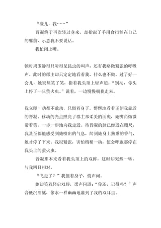 “凝儿，我……”
  晋凝终于再次转过身来，却抬起了手用食指竖在自己
的嘴前，示意我不要说话。
  我忙闭上嘴。


顿时周围静得只听得见昆虫的叫声，还有我略微紧张的呼吸
声。此时的郡主却只定定地看着我，什么也不做。过了好一
会儿，她突然笑了笑，指着我头顶上轻声道：“别动，你头
上停了一只萤火虫。
        ”说着，一边慢慢朝我走来。


我立即一动都不敢动，只僵着身子，愣愣地看着正朝我靠近
的晋凝。移动的光点照亮了郡主那柔美的面庞，她嘴角微微
带着笑，一步一步地向我走近。待晋凝的脸已经近在咫尺，
我甚至都能感受到她喷出的气息，闻到她身上熟悉的香气，
她才停了下来。我很紧张，害怕稍稍一动，便会吓跑那停在
我头上的萤火虫。
  晋凝那本来看着我头顶上的双眸，这时却突然一转，
与我四目相对。
  “飞走了？”我僵着身子，悄声问。
  她却笑着轻启双唇，柔声问道：
               “你还，记得吗？”声
音低沉甜腻，像水一样幽幽地灌到了我的双耳里。
 