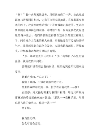 “啊？”我什么都无法思考，只愣愣地应了一声。如此地近
距离与晋凝四目相对，让我不由得心跳加速。直视着那双熟
悉的眸子，我竟然能感觉到它正在微微地对着我笑。更让我
紧张的是她那褐色的双瞳，此时似乎有一股力量要把我旋进
她的身体里去。我们的脸贴近得甚至连鼻尖都要互相碰上
了，闻着她身上传来的醉人幽香，听着她近在耳边的轻微呼
气声，我只感觉到自己全身发热，心跳也越来越快。晋凝的
美，我想我永远都没有办法去习惯。
  “那、那只萤火虫还在吗？”为了掩饰自己心里的紧
张感，我再次悄声问道。
  晋凝依旧没有理会我的问话，眼里的笑意却比刚刚还
要浓。
  她柔声反问：
       “忘记了？”
  我皱了皱眉，不知道她指的是什么。
  郡主的双眸却突然一低，似乎在看着我的……嘴？
  正疑惑，她又抬起眼来与我四目相对，耳边只听到她
那魅惑的嗓音正幽幽地对我道：“那次……在林子里，周围
也是飞满了萤火虫，你第一次……”
  吻了你。


  我当然记得。
  怎么可能会忘记。
 