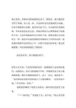 我正想着，晋凝却突然朝我倾过身子。紧接着，我与她的鼻
尖终于相碰，唇上也一热。全身顿时充斥着满满的幸福感，
忙抬手搂紧郡主的腰，我笑着昂起下巴，专心地回应着她的
吻。不知是故意还是无意，晋凝突然很小心翼翼地咬了咬我
的下唇，又恶作剧般地伸出舌来舔了舔，就像是我们之间的
暗号一样，我忍不住地也紧跟着对她做出了同样的动作，接
着我们俩都不由得笑出了声。在郡主还没回过神来，我又把
她抱紧，再次深深地吻住了她的唇。


     此时的世界，就只剩我们两个。




待终于分开来，只觉得周围好似有一股暖暖的气息包围着我
们，而我的心，仍旧飞快地跳个不停。晋凝倾过身子来与我
两额相抵，嘴里在微微地喘着气。过了一会儿，她抬起手，
一边用那冰凉的指尖轻轻地点了点我的嘴唇，一边笑着轻声
道：
 “若兮的唇，好软。”
     我顺势张嘴咬了咬郡主的指尖，她痒得吃吃地笑了起
来。
     “……那时候，”晋凝低下头，轻声问，“你心里在想
 