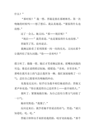 什么？”
  “那时候？”我一愣，晋凝是指在那树林里，第一次
吻她的时候吗……想了想后，我认真地道，“紧张得什么也
没想。”
  过了一会儿，她又问：
           “那……现在呢？”
  “现在……”我笑着道，“也是紧张得什么也没想。”
  晋凝笑了笑，没再说话。
  我侧过脸看了看周围那一闪一闪的亮光，又问出那个
让我纠结了很久问题：“你……喜欢吗？”


郡主听了，微微一愣。随后才笑着侧过脸来，把嘴凑到我的
耳边，像是在说悄悄话似地，缓缓道：“喜欢，非常喜欢。
                         ”
那喷在我耳朵上的气息让我浑身一酥，我忙深深地吸了一口
气，忍住自己想要再次吻她的冲动。
  见我毫无反应，似乎以为我不相信她说的话，晋凝又
柔声补充道：“你让我觉得自己是世界上……最幸福的人。”
  我听了，紧紧地抱住她，为自己没有白费力气而松了
一口气。
  她却突然道：
       “我饿了。
           ”
  反应过来后，我学着她平常说话的语气，笑道：
                      “就只
知道吃、吃、吃。”
  晋凝立即伸出手来捏着我的脸，咬牙切齿地道：
                      “那个
 