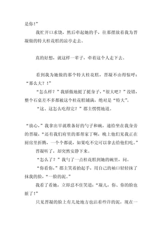 是你！”
  我忙开口求饶，然后牵起她的手，往那摆放着我为晋
凝做的特大桂花糕的凉亭走去。


  真的好想，就这样一辈子，牵着这个人走下去。


  看到我为她做的那个特大桂花糕，晋凝不由得惊呼：
“那么大？！”
  “怎么样？”我骄傲地挺了挺身子，
                 “很大吧？”没错，
整个石桌差不多都被这个桂花糕铺满，绝对是“特大”。
  “这、这怎么吃得完？”郡主愣愣地道。


“放心，”我拿出早就准备好的勺子和碗，递给坐在我身旁
的晋凝，“还有我们府里的那帮家丁啊，晚上他们见我正在
厨房里折腾，一个个都说，如果吃不完可以拿去给他们吃。”
  晋凝听了，却突然安静下来。
  “怎么了？”我勺了一点桂花糕到她的碗里，问。
  “你看你，”郡主笑着抬起手，用自己的袖口轻轻抹了
抹我的脸，
    “一脸的泥。”
  我看了看她，立即忍不住笑道：
               “凝儿，你、你的脸也
脏了！”
  只见晋凝的脸上有几处地方也沾着些许的泥，现在一
 