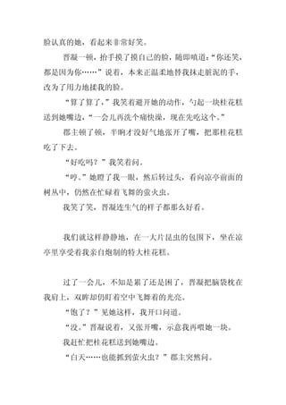 脸认真的她，看起来非常好笑。
  晋凝一顿，抬手摸了摸自己的脸，随即嗔道：
                     “你还笑，
都是因为你……”说着，本来正温柔地替我抹走脏泥的手，
改为了用力地揉我的脸。
  “算了算了，
       ”我笑着避开她的动作，勺起一块桂花糕
送到她嘴边，“一会儿再洗个痛快澡，现在先吃这个。
                       ”
  郡主顿了顿，半晌才没好气地张开了嘴，把那桂花糕
吃了下去。
  “好吃吗？”我笑着问。
  “哼。
    ”她瞪了我一眼，然后转过头，看向凉亭前面的
树丛中，仍然在忙碌着飞舞的萤火虫。
  我笑了笑，晋凝连生气的样子都那么好看。


  我们就这样静静地，在一大片昆虫的包围下，坐在凉
亭里享受着我亲自炮制的特大桂花糕。


  过了一会儿，不知是累了还是困了，晋凝把脑袋枕在
我肩上，双眸却仍盯着空中飞舞着的光亮。
  “饱了？”见她这样，我开口问道。
  “没。
    ”晋凝说着，又张开嘴，示意我再喂她一块。
  我赶忙把桂花糕送到她嘴边。
  “白天……也能抓到萤火虫？”郡主突然问。
 