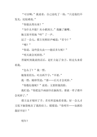 “可以啊，”我说着，自己也吃了一块，“只是他们不
发光，比较难找。”
  “你能认得出来？”
  “为什么不能？从小抓到大。”我撇了撇嘴。
  她又很不屑地“哼”了一声。
  过了一会儿，郡主突然轻声喊道：“若兮？”
  “嗯？”
  “你说，这些萤火虫……能活多久呢？”
  “明天就会死掉的。
          ”
  晋凝听到我说的话后，赶忙立起了身子，转过头来看
着我。
  “怎么了？”我一愣。
  她皱着眉头，吐出两个字：
             “不要。”
  我一愣，随即笑道：
          “那……后天才会死掉。
                    ”
  “你敷衍我呢？”说着，又要捏我的脸。
  我忙道：
     “你把这个画面印在脑海里，那就一辈子都不
会死掉了。
    ”
  郡主这才缩回了手，若有所思地看着我，好一会儿才
又低下脑袋枕在了我的肩上，缓缓道：“你明年……也抓给
我好不好？”


  明年？
 