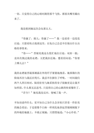 一窒，只觉得自己的心顿时跳得那个飞快，都要从嘴里蹦出
来了。


  我没想到她这次会玩那么大。


  “你赢了，凝儿，你赢了……”我一边说着一边连连
后退，只想着快点逃离这里，以免自己会忍不住做出什么出
格的事情来。
  “你……”晋凝见我这么慌忙地往后退，双唇一抿，
竟再次拽过我的衣襟，又把我拉近她，蹙着眉问道，“你要
上哪儿去？”


我的衣襟被晋凝那裸露在外的纤手紧紧地拽着，她那微红的
脸庞再次与我近在咫尺，我忍不住摒住了呼吸。一时间我们
两个人四目相对，隔着肚兜与她柔软的身子接触更是让我不
知所措，什么都无法思考，只觉得自己的心跳得快要爆炸了。
  “若兮？”她见我没反应，便喊了我一声。


不知该说些什么，更不知自己为什么会害怕只穿着一件肚兜
的她会着凉，于是便像个白痴一样胡乱地拿起晋凝刚刚脱下
的外袍给她披上，不敢正视她，只愣愣地道：“小心冷着。”
 