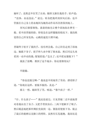 她听了，竟然忍不住笑了出来，随即又握住我的手，轻声道：
“没事，水还没凉。”说完，转身把我牵到屏风后面，也不
管披在自己身上的衣袍因为她的动作而再次滑落到地上。
  屏风后烟雾缭绕，盈盈的烛光让整个浴池似在梦里一
般。看不清晋凝的脸，即使是在这样朦胧的情况下，我仍然
觉得自己浑身发热，心跳的速度只增不减。


晋凝终于松开了我的手，没有理会我，自己径直走到了浴池
边。她跪下身子，把手伸入水中探了探水温，然后回过头来
看到一动不动的我，便皱眉道：
             “怎么了，还不把衣服脱下？”
  我张了张嘴，都到了这个地步，你还要继续玩？


  不能输。


  “你也没脱完啊~”我故意不屑地耸了耸肩，撑着胆子
道，
 “你现在这样，要脱不脱的，真是~”
  郡主一愣，随即笑了笑，嗔道：
               “像个孩子一样。
                      ”


“什、什么孩子……”我还没说完，只见晋凝二话不说地背
对着我站直了身子，又把手背到身后，三两下便解开了绳子，
然后随意地把那丝绸肚兜放到一边。紧接着便俯下身，脱去
了最后的亵裤以及脚上的绣鞋。虽然有长发遮掩，我却还是
 