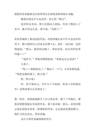 能隐约看到她那光洁的脊背以及曲线曼妙的细长双腿。
  她现在便是什么也没穿，真正的“脱完”。
  没有转过身来，郡主直接迈入浴池，待身子都浸入了
水中，她才回过头来，柔声道：
             “该你了。
                 ”


看着晋凝脸上那浅浅的笑意，再想到她在水中什么也没穿的
身子，我只感到自己再也无法撑下去，赶忙一边后退一边俗
辣地道：“凝儿，我真的认输了，你好好洗，洗完再回房来
叫我……”
  “成若兮，”晋凝却缓缓地道，
               “你敢走出去试试？”
  又来了。
  “你……谁跟你玩了，
           ”她叹了一口气，又笑着催促我，
“快把衣服给脱了，胆小鬼。”
  胆、胆小鬼？
  哼，洗个澡而已，有什么了不起的，你身上有的我也
有！虽然没那么完美就是了。


我一咬牙，很利索地解开了自己的衣带。脱下了外袍后，紧
接着便想要褪去里面的单衣，我下意识地一抬头，却看到那
正泡在浴池里带着一脸暧昧的笑容，定定地看着我的郡主，
便忙又转过身去，背对着她。
  身后立即传来她咯咯的笑声。
 