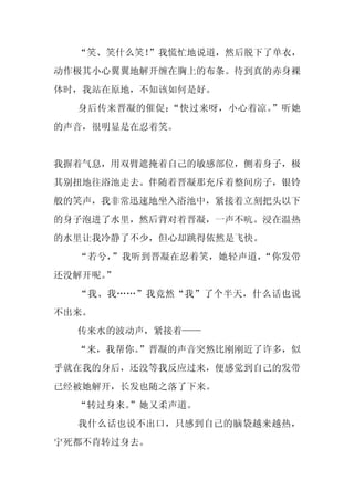 “笑、笑什么笑！”我慌忙地说道，然后脱下了单衣，
动作极其小心翼翼地解开缠在胸上的布条。待到真的赤身裸
体时，我站在原地，不知该如何是好。
  身后传来晋凝的催促：“快过来呀，小心着凉。”听她
的声音，很明显是在忍着笑。


我摒着气息，用双臂遮掩着自己的敏感部位，侧着身子，极
其别扭地往浴池走去。伴随着晋凝那充斥着整间房子，银铃
般的笑声，我非常迅速地坐入浴池中，紧接着立刻把头以下
的身子泡进了水里，然后背对着晋凝，一声不吭。浸在温热
的水里让我冷静了不少，但心却跳得依然是飞快。
  “若兮，”我听到晋凝在忍着笑，她轻声道，“你发带
还没解开呢。”
  “我、我……”我竟然“我”了个半天，什么话也说
不出来。
  传来水的波动声，紧接着——
  “来，我帮你。
        ”晋凝的声音突然比刚刚近了许多，似
乎就在我的身后，还没等我反应过来，便感觉到自己的发带
已经被她解开，长发也随之落了下来。
  “转过身来。
       ”她又柔声道。
  我什么话也说不出口，只感到自己的脑袋越来越热，
宁死都不肯转过身去。
 