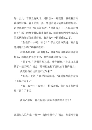 好一会儿，晋凝没有说话，周围落入一片寂静。就在我开始
疑惑的时候，背上突然一热，紧接着被人紧紧地拦腰抱住，
这次晋凝的声音已经近在耳边：“你就那么……不愿转过身
来？”郡主的身子紧贴着我的背部，就连她那因呼吸而起伏
的柔软胸部都能感觉得到，我真的……快要昏过去了。
  “你在怕什么呢，若兮？”郡主又柔声笑道，然后便
感到她低头吻了吻我的左肩。
  我也不知道自己在怕什么，但和晋凝这样如此坦诚地
相见，而且还是在池子里，想到就让我紧张不已。
  “累了吧，”晋凝突然又道，嗓音慵懒，“你在山上折
腾了一整天呢。
      ”说完，她轻轻地把下巴枕在了我的肩上。
  我觉得自己快要透不过气来了。
  “你再不说话，”她又闷闷地道，“我们俩都得在这池
子里昏过去了。
      ”
  “我、我……”我听了，忙张开嘴，却再次不知所措
地“我”了半天。


  我的心脏啊，拜托你能不能别再跳得那么快了？




晋凝却又柔声道：
       “那……我帮你擦背。”说完，那紧贴着我
 