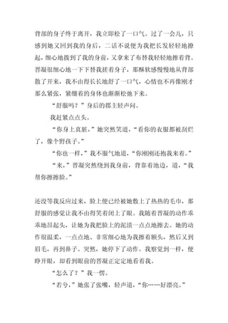 背部的身子终于离开，我立即松了一口气。过了一会儿，只
感到她又回到我的身后，二话不说便为我把长发轻轻地撩
起，细心地拨到了我的身前，又拿来了布替我轻轻地擦着背。
晋凝很细心地一下下替我搓着身子，那酥软感慢慢地从背部
散了开来，我不由得长长地舒了一口气，心情也不再像刚才
那么紧张，紧绷着的身体也渐渐松弛下来。
  “舒服吗？”身后的郡主轻声问。
  我赶紧点点头。
  “你身上真脏，”她突然笑道，“看你的衣服都被刮烂
了，像个野孩子。”
  “你也一样，
       ”我不服气地道，
              “你刚刚还抱我来着。”
  “来，”晋凝突然绕到我身前，背靠着池边，道，“我
帮你擦擦脸。”


还没等我反应过来，脸上便已经被她敷上了热热的毛巾，那
舒服的感觉让我不由得笑着闭上了眼。我随着晋凝的动作乖
乖地昂起头，让她为我把脸上的泥渍一点点地擦去。她的动
作很温柔，一点点地、非常细心地为我擦着额头，然后又到
眉毛，再到鼻子。突然，她停下了动作。我察觉到一样，便
睁开眼，却看到眼前的晋凝正定定地看着我。
  “怎么了？”我一愣。
  “若兮，
     ”她张了张嘴，轻声道，“你……好漂亮。”
 
