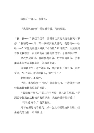 沉默了一会儿，我爆笑。


  “我是认真的！
        ”晋凝蹙着眉，闷闷地道。


“我、我……”我摆了摆手，晋凝那认真的表情让我笑个不
停，“我还是……第、第一次听到有人说我、我漂亮……哈
哈……”可能是听别人叫我“小白脸”听习惯了，突然听到
晋凝说我漂亮，而且还是在这样的情况下，总觉得很好笑。
  见我笑成这样，晋凝便蹙着眉，把背靠向池边，手中
攥着毛巾在水面拨弄着，不再理会我。
  害怕她生气，我忙凑近她，拿过她手上的毛巾，忍着
笑道：“对不起，我道歉好么，别生气了。
                  ”
  她侧过脸，不答腔。
  “来，我帮你擦一下脸。
            ”我拿起毛巾，一边笑着一边
轻轻地替她抹去脸上的泥渍。
  “我没有开玩笑，”郡主终于开腔，她又认真地道，
                        “看
到若兮你现在这样把头发放下来，我真的觉得很好看。”
  “不如你好看。
        ”我笑着说。
  她若有所思地看着我，好一会儿才缓缓地闭上眼，任
由着我的动作，不再说话。
 