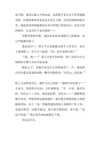 却不想，我的心跳又开始加速。虽然我手拿毛巾正替晋凝擦
着脸，但我的视线却老是忍不住往下瞄，在闪闪烁烁的烛光
里，我能看到晋凝她那浸在水中浑圆白皙的肩头，还有凸显
的锁骨，以及再往下是浑圆的……
  晋凝突然睁开眼，我还没来得及调整自己的视线，却
已经被她发现了。
  我还没开口，郡主早已迅速抢过我手上的毛巾，盖在
了我的眼上，有点生气地道：“你、你在看哪儿呢？”
  “我、我……”我又开始不知所措，脸上也因为自己
刚刚的不雅行为而开始发烫。
  僵持之下，晋凝不知为什么突然嗤笑了一声，她仍然
用毛巾遮盖着我的双眼，嘴里对我嗔道：
                 “有色心，没色胆。”


脸上立刻热到不行，我忙为自己辩护：
                “我哪里没色胆了？”
才说完，便觉得不对劲，又忙解释道，“不、不是，我有色
胆，没色心……不对，我是没色胆，有色心……”越解释便
越不对劲，晋凝笑得也越来越欢，就在我急得像热锅上的蚂
蚁的时候，唇上一热。晋凝把我的胡说八道吻回了肚子里，
见我呆愣着一动都不敢动，便又离开我的唇，柔声道：“你
这个笨蛋。
    ”然后再次深深地吻住了我。
  再也忍不住。
 