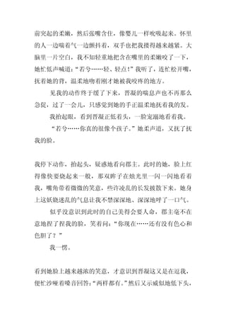 前突起的柔嫩，然后张嘴含住，像婴儿一样吮吸起来。怀里
的人一边喘着气一边颤抖着，双手也把我搂得越来越紧。大
脑里一片空白，我不知轻重地把含在嘴里的柔嫩咬了一下，
她忙低声喊道：
      “若兮……轻、轻点！
               ”我听了，连忙松开嘴，
抚着她的背，温柔地吻着刚才她被我咬疼的地方。
  见我的动作终于缓了下来，晋凝的喘息声也不再那么
急促，过了一会儿，只感觉到她的手正温柔地抚着我的发。
  我抬起眼，看到晋凝正低着头，一脸宠溺地看着我。
  “若兮……你真的很像个孩子。
               ”她柔声道，又抚了抚
我的脸。


我停下动作，抬起头，疑惑地看向郡主。此时的她，脸上红
得像快要烧起来一般，那双眸子在烛光里一闪一闪地看着
我，嘴角带着微微的笑意，些许凌乱的长发披散下来。她身
上这妖娆迷乱的气息让我不禁深深地、深深地呼了一口气。
  似乎没意识到此时的自己美得会要人命，郡主毫不在
意地捏了捏我的脸，笑着问：“你现在……还有没有色心和
色胆了？”
  我一愣。


看到她脸上越来越浓的笑意，才意识到晋凝这又是在逗我，
便忙沙哑着嗓音回答：
         “两样都有。 然后又示威似地低下头，
              ”
 