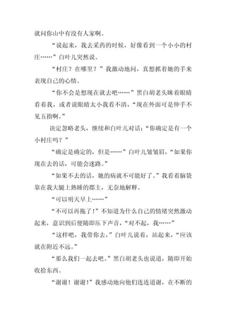就问你山中有没有人家啊。
  “说起来，我去采药的时候，好像看到一个小小的村
庄……”白叶儿突然说。
  “村庄？在哪里？”我激动地问，真想抓着她的手来
表现自己的心情。
  “你不会是想现在就去吧……”黑白胡老头眯着眼睛
看着我，或者说眼睛太小我看不清，“现在外面可是伸手不
见五指啊。
    ”
  决定忽略老头，继续和白叶儿对话：
                 “你确定是有一个
小村庄吗？”
  “确定是确定的，但是……”白叶儿皱皱眉，
                     “如果你
现在去的话，可能会迷路。
           ”
  “如果不去的话，她的病就不可能好了。”我看着脑袋
靠在我大腿上熟睡的郡主，无奈地解释。
  “可以明天早上……”
  “不可以再拖了！”不知道为什么自己的情绪突然激动
起来，意识到后便随即压下声音，“对不起，我……”
  “这样吧，我带你去，”白叶儿说着，站起来，“应该
就在附近不远。
      ”
  “那么我们一起去吧。
           ”黑白胡老头也说道，随即开始
收拾东西。
  “谢谢！谢谢！
        ”我感动地向他们连连道谢，在不断的
 