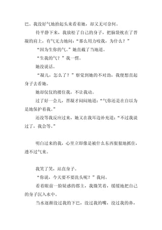 巴。我没好气地抬起头来看着她，却又无可奈何。
  待平静下来，我放松了自己的身子，把脑袋枕在了晋
凝的肩上，有气无力地问：
           “那么用力咬我，为什么？”
  “因为生你的气。”她直截了当地道。
  “生我的气？”我一愣。
  她没说话。
  “凝儿，怎么了？”察觉到她的不对劲，我便想直起
身子去看她。
  她却仅仅的搂住我，不让我动。
  过了好一会儿，晋凝才闷闷地道：
                “气你还是在自以为
是地保护着我。
      ”
  还没等我反应过来，她又在我耳边补充道：
                    “不过我说
过了，我会等。
      ”


  明白过来的我，心里立即像是被什么东西狠狠地抓住，
透不过气来。


  我笑了笑，站直身子。
  “你说，今天要不要洗头呢？”我问。
  看着眼前一脸疑惑的郡主，我微笑着，缓缓地把自己
的身子沉入水中。
  当水逐渐没过我的下巴，没过我的嘴，没过我的鼻，
 