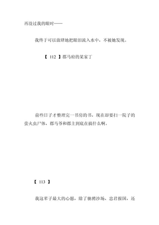再没过我的眼时——


  我终于可以放肆地把眼泪流入水中，不被她发现。


    【 112 】郡马府的某家丁




  前些日子才整理完一书房的书，现在却要扫一院子的
萤火虫尸体，郡马爷和郡主到底在搞什么啊。




 【 113 】


  我这辈子最大的心愿，除了驰骋沙场，忠君报国，还
 
