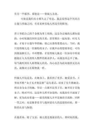 有另一个愿望，那便是——娶凝儿为妻。
  可能是我们从小都失去了母亲，我总觉得这个共同点
让我与晋凝之间，有着某种其他人所没有的默契。


晋王爷把自己的千金视为掌上明珠，这是全京城的人都知道
的。小时候我们因世交的关系，常常聚在一起玩耍。时光飞
逝，才处于豆蔻年华的她，便已出落得楚楚动人。当时，我
只觉得凝儿是一位独特的女子，让我不由得想要靠近。可待
到我逐渐长大，不再懵懂，才觉得凝儿她是一位如诗中所说
般能让人为其消得人憔悴的秋水伊人，而我也再忘不了她。
每当我听到有人称赞凝儿的美，内心也会为此而感到无比高
兴，就像对方在称赞我一样。


但凝儿不仅是美，在她身上，我看到了更多。她爱读书，王
爷也不顾“女子无才便是德”这句老话，请来了先生教她读。
所以身为女子的她，学识一点都不比男子差。她不同于其他
女子，绝对不同。这是外人所不知道的，而我却有幸深深了
解，更为此而着迷——最美的凝儿并不是她清目流盼、回眸
一笑之时，而是她拿着书与我辩论诗人的思想的时候，那一
脸的认真与倔强。


在我看来，除了父亲，凝儿便是我最亲的人。那时候的我，
 