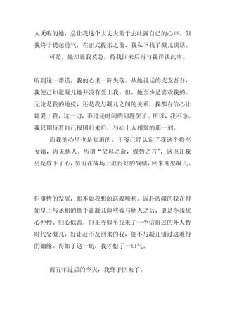 人无暇的她，总让我这个大丈夫羞于去吐露自己的心声。但
我终于提起勇气，在正式提亲之前，我私下找了凝儿谈话。
  可是，她却让我莫急，待我回来后再与我详谈此事。


听到这一番话，我的心里一阵失落。从她说话的支支吾吾，
我便已知道凝儿她并没有爱上我。但，她至少是喜欢我的。
无论是我的地位，还是我与凝儿之间的关系，我都有信心让
她爱上我，这一切，不过是时间的问题罢了。所以，我不急。
我只期待着自己报国归来后，与心上人相聚的那一刻。
  而我的心里也是知道的，王爷已经认定了我这个将军
女婿，再无他人。所谓“父母之命，媒妁之言”，这也让我
更是放下了心，努力在战场上取得好的战绩，回来迎娶凝儿。




但事情的发展，却不如我想的这般顺利。远赴边疆的我在得
知皇上与丞相的插手让凝儿险些嫁与他人之后，更是令我忧
心忡忡、归心似箭。但王爷似乎找来了一个信得过的外人暂
时代娶凝儿，好让赶不及回来的我，能不与凝儿错过这难得
的姻缘。得知了这一切，我才松了一口气。


  而五年过后的今天，我终于回来了。
 