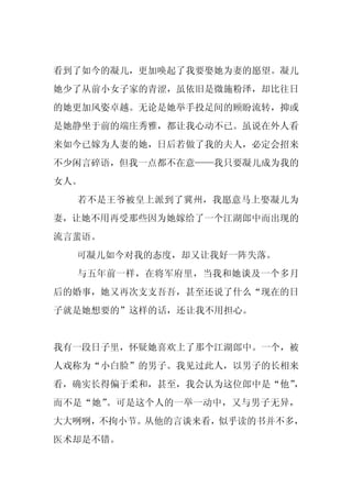 看到了如今的凝儿，更加唤起了我要娶她为妻的愿望。凝儿
她少了从前小女子家的青涩，虽依旧是微施粉泽，却比往日
的她更加风姿卓越。无论是她举手投足间的顾盼流转，抑或
是她静坐于前的端庄秀雅，都让我心动不已。虽说在外人看
来如今已嫁为人妻的她，日后若做了我的夫人，必定会招来
不少闲言碎语，但我一点都不在意——我只要凝儿成为我的
女人。
  若不是王爷被皇上派到了冀州，我愿意马上娶凝儿为
妻，让她不用再受那些因为她嫁给了一个江湖郎中而出现的
流言蜚语。
  可凝儿如今对我的态度，却又让我好一阵失落。
  与五年前一样，在将军府里，当我和她谈及一个多月
后的婚事，她又再次支支吾吾，甚至还说了什么“现在的日
子就是她想要的”这样的话，还让我不用担心。


我有一段日子里，怀疑她喜欢上了那个江湖郎中。一个，被
人戏称为“小白脸”的男子。我见过此人，以男子的长相来
看，确实长得偏于柔和，甚至，我会认为这位郎中是“他”
                         ，
而不是“她”。可是这个人的一举一动中，又与男子无异，
大大咧咧，不拘小节。从他的言谈来看，似乎读的书并不多，
医术却是不错。
 