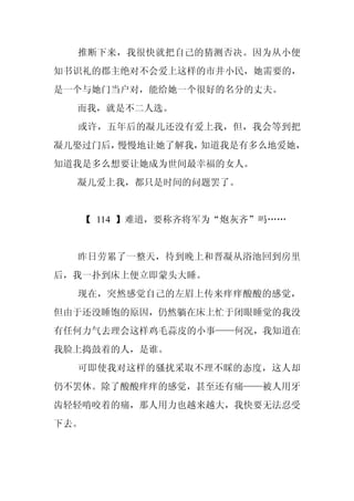 推断下来，我很快就把自己的猜测否决。因为从小便
知书识礼的郡主绝对不会爱上这样的市井小民，她需要的，
是一个与她门当户对，能给她一个很好的名分的丈夫。
  而我，就是不二人选。
  或许，五年后的凝儿还没有爱上我，但，我会等到把
凝儿娶过门后，慢慢地让她了解我，知道我是有多么地爱她，
知道我是多么想要让她成为世间最幸福的女人。
  凝儿爱上我，都只是时间的问题罢了。


   【 114 】难道，要称齐将军为“炮灰齐”吗……


  昨日劳累了一整天，待到晚上和晋凝从浴池回到房里
后，我一扑到床上便立即蒙头大睡。
  现在，突然感觉自己的左眉上传来痒痒酸酸的感觉，
但由于还没睡饱的原因，仍然躺在床上忙于闭眼睡觉的我没
有任何力气去理会这样鸡毛蒜皮的小事——何况，我知道在
我脸上捣鼓着的人，是谁。
  可即使我对这样的骚扰采取不理不睬的态度，这人却
仍不罢休。除了酸酸痒痒的感觉，甚至还有痛——被人用牙
齿轻轻啃咬着的痛，那人用力也越来越大，我快要无法忍受
下去。
 