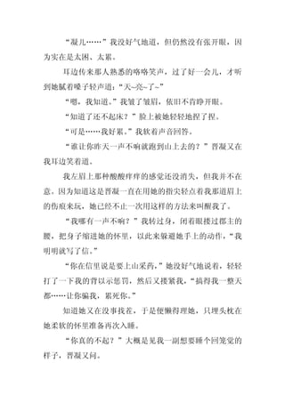 “凝儿……”我没好气地道，但仍然没有张开眼，因
为实在是太困、太累。
  耳边传来那人熟悉的咯咯笑声，过了好一会儿，才听
到她腻着嗓子轻声道：“天~亮~了~”
  “嗯，我知道。
        ”我皱了皱眉，依旧不肯睁开眼。
  “知道了还不起床？”脸上被她轻轻地捏了捏。
  “可是……我好累。
          ”我软着声音回答。
  “谁让你昨天一声不响就跑到山上去的？”晋凝又在
我耳边笑着道。
  我左眉上那种酸酸痒痒的感觉还没消失，但我并不在
意。因为知道这是晋凝一直在用她的指尖轻点着我那道眉上
的伤痕来玩，她已经不止一次用这样的方法来叫醒我了。
  “我哪有一声不响？”我转过身，闭着眼搂过郡主的
腰，把身子缩进她的怀里，以此来躲避她手上的动作，“我
明明就写了信。
      ”
  “你在信里说是要上山采药，”她没好气地说着，轻轻
打了一下我的背以示惩罚，然后又搂紧我，“搞得我一整天
都……让你骗我，累死你。
           ”
  知道她又在没事找茬，于是便懒得理她，只埋头枕在
她柔软的怀里准备再次入睡。
  “你真的不起？”大概是见我一副想要睡个回笼觉的
样子，晋凝又问。
 