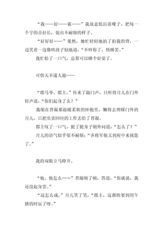 “我——好——累——”我故意低沉着嗓子，把每一
个字的音拉长，装出不耐烦的样子。
     “好好好……”果然，她忙轻轻地拍了拍我的背，一
边笑着一边像哄孩子似地道，“不吵你了，快睡罢。”
     我忙松了一口气，总算可以睡个好觉了。


     可惜天不遂人愿——


  “郡马爷、郡主，
         ”传来了敲门声，只听得月儿在门外
轻声道，
   “你们起身了么？”
     我缩在晋凝那温暖柔软的怀抱里，懒得去理睬门外的
月儿，只把负责回应的工作丢给了晋凝。
     郡主叹了一口气，挺了挺身子朝外问道：“怎么了？”
     月儿的语气似乎很不耐烦：
                “齐将军他又到府中来找您
了。
 ”


     我的双眼立马睁开。


  “他、他怎么……”晋凝顿了顿，答道，
                   “你就说，我
还没起身罢。”
     “这怎么成，”月儿笑了笑，“郡主，这都快要到用午
膳的时辰了呀。
      ”
 
