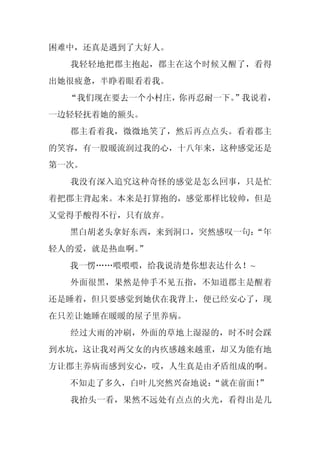 困难中，还真是遇到了大好人。
  我轻轻地把郡主抱起，郡主在这个时候又醒了，看得
出她很疲惫，半睁着眼看着我。
  “我们现在要去一个小村庄，你再忍耐一下。”我说着，
一边轻轻抚着她的额头。
  郡主看着我，微微地笑了，然后再点点头。看着郡主
的笑容，有一股暖流润过我的心，十八年来，这种感觉还是
第一次。
  我没有深入追究这种奇怪的感觉是怎么回事，只是忙
着把郡主背起来。本来是打算抱的，感觉那样比较帅，但是
又觉得手酸得不行，只有放弃。
  黑白胡老头拿好东西，来到洞口，突然感叹一句：
                       “年
轻人的爱，就是热血啊。
          ”
  我一愣……喂喂喂，给我说清楚你想表达什么！~
  外面很黑，果然是伸手不见五指，不知道郡主是醒着
还是睡着，但只要感觉到她伏在我背上，便已经安心了，现
在只差让她睡在暖暖的屋子里养病。
  经过大雨的冲刷，外面的草地上湿湿的，时不时会踩
到水坑，这让我对两父女的内疚感越来越重，却又为能有地
方让郡主养病而感到安心，哎，人生真是由矛盾组成的啊。
  不知走了多久，白叶儿突然兴奋地说：
                  “就在前面！”
  我抬头一看，果然不远处有点点的火光，看得出是几
 