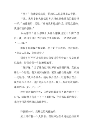 “嗯？”我迷蒙着双眼，抬起头从眼皮缝里去看她。
  “我、我从小到大都觉得齐大哥就好像是我的亲哥哥
一样，”她蹙着眉，又道，
           “昨晚我和他说的话，都是乱说的，
我没有别的想法。”
  别的想法？什么想法？为什么跟我说这个？愣了愣
后，我一边甩了甩自己有点晕乎乎的脑袋，一边轻声应道：
“……哦。
    ”
  她似乎知道我在敷衍她，便开始有点着急，又对我道：
“我是认真的，你别误会。
           ”
  误会？可不可以说清楚点我要误会些什么？可是真要
说起来，好像会是一件挺麻烦的事。
  “好好好，”为了让自己可以不再被晋凝折腾，真正地
睡上一个好觉，我又缩到她怀里，紧紧地搂住她的腰，不顾
一切地道，“我不会误会，绝对不会误会，以前不会误会，
现在也不会误会，以后更是不会误会。凝儿，你就让我睡吧，
我真的困、死、了……”
  没听到晋凝的回答，只感觉抱着我的人轻声地叹了一
口气，随即背上传来一下一下的轻拍，伴着那温柔的节奏，
我终于再次回到自己的睡梦里。


  待我醒来时，竟然已经天昏地暗。
  床上只有我一个人躺着，晋凝不知什么时候已经离开
 