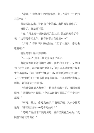 “凝儿，”我拿起手中的那张纸，问，“这个……是你
写的吗？”
  晋凝转过头来，看到我手中的纸，表情明显僵住了。
  没错了，就是她写的。
  “咦，
    ”月儿把一锅汤放到了桌上后，偏过头来看了看，
说，
 “这不是昨天上午，我看到郡主在房里……”
  “月儿，”晋凝却突然喊住她，“忙了一整天，你先去
歇息吧。
   ”
  明显是想让她不要多嘴。
  “……是。”月儿一脸无奈地走了出去。
  晋凝没有理会我刚刚的问题，她把门关上后，又坐回
到了我的身边。在我疑惑的眼神下，她二话不说便拿过我手
中的那张纸，三两下就把它揉成一团，随意地放到了旁边后，
又十分利索地勺了一碗汤放到我的面前。一系列的动作极其
顺畅，让我又是一阵呆愣。
  “你睡觉睡到人都傻了，快点去洗漱一下，再回来用
膳吧，”晋凝轻声对我道，
           “今天这汤我可是熬了有半个多时
辰呢。”
  “呵呵，凝儿，你对我真好，”我顿了顿，又小心翼翼
地问，“那张纸上的……是你写的吗？”
  “是啊，
     ”她非常干脆地应道，然后又笑着点点头，
                       “我
随便写着玩的而已。
        ”
 