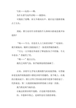 写着……玩的……啊。
  为什么要写这些话呢——我想问。
  可我张了张嘴，却又不敢问出声，最后也只能跟着她
点了点头。


  到底，郡主还有什么特别的个人休闲小游戏是我不知
道的？


  “呃……今天，有没有人上门来看诊呢？”吃饭时，
我生硬地问，随即又别扭地夹了一条菜到晋凝的碗里。
  “月儿一大早便在外面挂了牌说你身子不舒服，今天
不看诊。
   ”晋凝笑了笑。
  “哦……”我点点头。
  我们之间的气氛，似乎被那张纸给搞砸了。


  后来，齐将军几乎每天都到郡马府来找晋凝，可晋凝
却老是找些很勉强借口推托齐将军的邀约。某个晚上，在我
的百般劝说下，郡主才终于答应陪齐将军把那个船给划了。
代价就是，第二天我要陪她到同样的湖上再划一次船。
  我当然是相当地乐意。
  让她去陪那齐将军划船，才是我不想看到的。
  但，不想和不得已，是两件没有关联的事情。
 