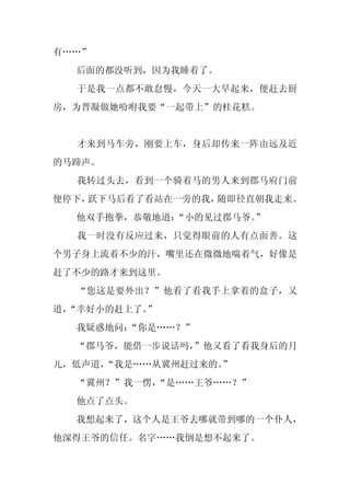 有……”
  后面的都没听到，因为我睡着了。
  于是我一点都不敢怠慢，今天一大早起来，便赶去厨
房，为晋凝做她吩咐我要“一起带上”的桂花糕。


  才来到马车旁，刚要上车，身后却传来一阵由远及近
的马蹄声。
  我转过头去，看到一个骑着马的男人来到郡马府门前
便停下，跃下马后看了看站在一旁的我，随即径直朝我走来。
  他双手抱拳，恭敬地道：“小的见过郡马爷。
                     ”
  我一时没有反应过来，只觉得眼前的人有点面善。这
个男子身上流着不少的汗，嘴里还在微微地喘着气，好像是
赶了不少的路才来到这里。
  “您这是要外出？”他看了看我手上拿着的盒子，又
道，
 “幸好小的赶上了。”
  我疑惑地问：
       “你是……？”
  “郡马爷，能借一步说话吗，”他又看了看我身后的月
儿，低声道，“我是……从冀州赶过来的。
                  ”
  “冀州？”我一愣，
          “是……王爷……？”
  他点了点头。
  我想起来了，这个人是王爷去哪就带到哪的一个仆人，
他深得王爷的信任。名字……我倒是想不起来了。
 