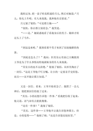 我转过身，把一盒子桂花糕递给月儿，然后对她道：
                           “月
儿，你先上车吧，有人来找我，我和他有话要说。”
     月儿皱了皱眉：
           “可是郡主她……”
     “很快，你让郡主别着急。
                ”我笑道。
     “……是。”她疑惑地看了看我身后的男子，随即才转
过头上了马车。


     “到这边来吧。
           ”我领着那个男子来到了比较偏僻的角
落。
     “到底是怎么了？”我问，但其实心里面已大概猜到
王爷是为了什么事情而特地派贴身的仆人来找我。
     “其实小的也不太清楚，”他皱了皱眉，从怀里掏出了
一封信，
   “这是王爷他千叮万嘱，让小的一定要亲手交给您，
而且……还不能让郡主知道。”


     又是一封信。看来，王爷开始着急了。我愣了一会儿
神后，便把那封信给接了过来。
     “其实，小的还想告诉您一件事。”看我把信收了起来，
他又道，语气却有点犹犹豫豫。
     “还有一件事？”我皱了皱眉。
     “其实，这件事……王爷他不让我告诉您和郡主，但
是，小的觉得……”他顿了顿，
             “还是告诉您比较好罢。”
 