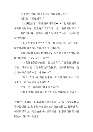 王爷他不让我和郡主知道？到底是什么事？
  我忙道：
     “那你说罢。
          ”
  “王爷他病了，而且还病得不轻……”他说着说着，
却突然转过身子，朝我身后行了个礼，道，
                  “小的见过郡主。”
  我忙转过身，晋凝不知什么时候下了马车，突然出现
在我的身后。
  “你是父王派来的？”晋凝一开口便问道，语气冷淡，
脸上那僵硬的表情也表现出了少有的冷漠。
  大概是没有见过这样的郡主，那人显得有点吃惊，随
即害怕地道：“是、是的，我……”
  “上次父王他送来的信，我已经看了，
                  ”郡主却仍然板
着脸，低着声道，“若兮她是不会按照父王的话去做的，我
也绝对不会改变心意，你就……”
  “凝儿，”我拉过晋凝的手臂，阻止她再说下去，“你
误会了，他不是来说这件事的。
             ”
  晋凝一愣，疑惑地转过头来看着我。
  我抿了抿嘴，随即道：
           “他是想要告诉我们，王爷病了。”


晋凝听了我的话，原本冷着的脸突然呆住，张了张嘴却什么
话也没说出口，似乎还没有反应过来我在说什么。我转过头，
朝那男子看去，只见他此时一脸的疑惑，似乎被我和郡主刚
刚的对话搞得一头雾水。
 