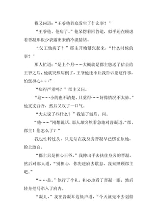 我又问道：“王爷他到底发生了什么事？”
  “王爷他、他病了。
          ”他呆愣着回答道，似乎还在顾虑
着晋凝那很少表露出来的冷漠情绪。
     “父王他病了？”郡主开始紧张起来，“什么时候的
事？”
     那人忙道：
         “是上个月……大概就是郡主您送了信去给
王爷之后，他就突然病倒了，王爷他还不让我告诉您这件事，
怕您担心……”
     “病得严重吗？”郡主又问。
  “这……小的也不清楚，只觉得……好像情况不太妙。”
他支支吾吾，然后又叹了一口气。
     “大夫说了些什么？”我皱了皱眉，问。
  “他……”刚想说话，那人却突然着急地对晋凝道，
                        “郡、
郡主！您怎么了？”
     我也忙转过头，只见站在我身旁晋凝早已愣在原地，
脸上煞白。
     “郡主只是担心王爷，
              ”我伸出手去扶住身旁的晋凝，
然后对那人道，“别担心，你先进府去歇息，我来照顾郡主
吧。
 ”
  “……是。”他行了个礼，担心地看了晋凝一眼，然后
转身把马牵入了府内。
     “凝儿，”我在晋凝耳边低声道，“今天就先不去划船
 