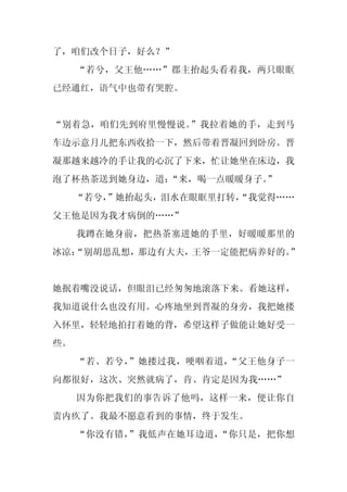 了，咱们改个日子，好么？”
     “若兮，父王他……”郡主抬起头看着我，两只眼眶
已经通红，语气中也带有哭腔。


“别着急，咱们先到府里慢慢说。”我拉着她的手，走到马
车边示意月儿把东西收拾一下，然后带着晋凝回到卧房。晋
凝那越来越冷的手让我的心沉了下来，忙让她坐在床边，我
泡了杯热茶送到她身边，道：“来，喝一点暖暖身子。
                       ”
     “若兮，
        ”她抬起头，泪水在眼眶里打转，
                      “我觉得……
父王他是因为我才病倒的……”
     我蹲在她身前，把热茶塞进她的手里，好暖暖那里的
冰凉：
  “别胡思乱想，那边有大夫，王爷一定能把病养好的。”


她抿着嘴没说话，但眼泪已经匆匆地滚落下来。看她这样，
我知道说什么也没有用。心疼地坐到晋凝的身旁，我把她搂
入怀里，轻轻地拍打着她的背，希望这样子做能让她好受一
些。
     “若、若兮，”她搂过我，哽咽着道，“父王他身子一
向都很好，这次、突然就病了，肯、肯定是因为我……”
     因为你把我们的事告诉了他吗，这样一来，便让你自
责内疚了。我最不愿意看到的事情，终于发生。
     “你没有错，”我低声在她耳边道，“你只是，把你想
 