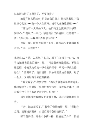 说的话告诉了王爷罢了，不要自责。
               ”
     她没有把头抬起来，只靠在我的肩上，继续哭着道：
                           “我
很担心父王……他一个人在冀州，没有人在身边照顾……”
     “那边有一大堆的下人，他们肯定会照顾好王爷的，
别担心。”我叹了一口气，感觉到自己的肩膀上已经湿了一
片，
 “要不然……我们去看他怎么样？”
     晋凝一愣，哽咽声也缓了下来，她抬起头来疑惑地看
着我：“去、去冀州？”


我点点头：
    “是，去冀州，
          ”说完，忍不住又叹了一口气，抬
手为她抹去脸上的泪水，道，“可是冀州路途遥远，不能立
即起程，今晚我先收拾一下咱们的行李，明天一早就上路，
好么？”晋凝听了，没再说话，只心事重重地看着我，过了
一会儿，又倾过身子来把我搂紧。
     “好了好了，
          ”我笑了笑，
               “你今天就乖乖地呆在府里，
哪也别想去。划船呢，等以后有空再划，今晚你先和我一起
看看有没有什么东西要带上的，好吗？”
     感觉到她搂着我的双手又紧了紧，随后才微微地点点
头。
     “来，把这茶喝了，”我吻了吻她的额，道，“看把你
急得，别还没到冀州，自己反而着急得病倒了。
                    ”
     听了我的话，她像个小孩一样，忙直起了身子，虽然
 