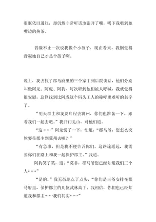 眼眶依旧通红，却仍然非常听话地张开了嘴，喝下我喂到她
嘴边的热茶。


     晋凝不止一次说我像个小孩子，现在看来，我倒觉得
晋凝她自己才是个孩子啊。




晚上，我去找了郡马府里的三个家丁到后院谈话，他们分别
叫做阿龙、阿虎、阿豹，每次听到他们被人呼喊，我就觉得
很安慰，总算找到比阿成这个码头工人的称呼更难听的名字
了。
     “明天郡主和我要启程去冀州，你们也准备一下，跟
着我们一起去吧。”我开门见山，对他们道。
     “这……”阿龙愣了一下，忙道，
                   “郡马爷，您怎么突
然要带郡主到冀州去呢？”
     “有急事，但是我不便告诉你们。这路途遥远，我需
要你们在路上和我一起保护郡主。”我道。
     阿豹笑了笑，道：
            “莫非，郡马爷您已经知道我们三个
人……”
     “是的，”我无奈地点了点头，“你们是王爷安排在郡
马府里，保护郡主的几位武林高手。我相信，你们也已经知
道我和郡主……我们其实……”
 