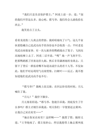 “我们只是负责保护郡主，”阿虎上前一步，道，“别
的我们不管这么多。放心吧，郡马爷，我们待会儿就收拾东
西去。”
  我笑着点了点头。


看着龙虎豹三人离去的背影，我暗暗地叹了口气。这几个家
伙要隐藏自己是武功高手的身份也不会收敛一点，平时老是
用武功来做家事，有一次九姐养的鹦鹉逃出了笼子，飞到高
高地枝桠上去了。阿虎二话不说，“嗖”地一声飞到半空，
把那鹦鹉抓了回来还给九姐，然后非常潇洒地转身离去，只
留下了背后一群张着嘴不知道该说什么的若干人等。不仅如
此，他们平时还利用气功来劈柴、扫树叶……反正，我不想
知道他们是武功高手也不行。


  “郡马爷！”我晚上洗完澡，在回去卧房的时候，月儿
喊住了我。
  “月儿？”我停下脚步。
  月儿皱着眉道：
        “郡马爷，您能告诉我，到底发生了什
么事吗？郡主才刚告诉我说，明天你们一早便要赶去冀州，
让我自己呆在府里……”
  “她让你呆在府里？这样啊……”我愣了愣，随即又
道，“王爷他病了，郡主很担心，所以我想带上她去冀州找
 