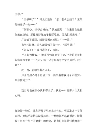 王爷。”
  “王爷病了？”月儿忙追问，
              “怎、怎么会病了？王爷
他的身子一向……”
  “别担心，王爷会好的，”我安慰道，“如果郡主她让
你呆在京城，那你就好好地守着郡马府，等我们回来吧。
                        ”
  月儿皱了皱眉，随即又无奈地道：“……是。”
  我刚转过身，月儿却又喊了我一声：
                 “郡马爷！
                     ”
  “怎么了？”我再次停下，问道。
  “不知为什么，”她非常勉强地笑了笑，“我总是很担
心您和郡主她……不过，您一定会和郡主平安回来的，对不
对？”
  我一愣，随即笑着点点头。
  月儿的眉心终于舒展开来，她笑着跟我道了声晚安，
然后便离开了。


  连月儿也在担心我和郡主了，我们……就那么让人担
心吗。




收拾好一切后，我和晋凝早早地上床休息，明天准备一早便
启程。她似乎心情还没缓过来，一整晚都不怎么说话，即使
我斗胆开一些“不健康”的玩笑，她也只是很勉强地给我一
 