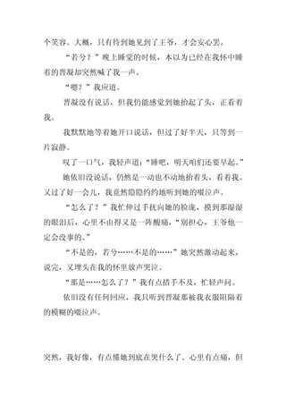 个笑容。大概，只有待到她见到了王爷，才会安心罢。
     “若兮？”晚上睡觉的时候，本以为已经在我怀中睡
着的晋凝却突然喊了我一声。
     “嗯？”我应道。
     晋凝没有说话，但我仍能感觉到她抬起了头，正看着
我。
     我默默地等着她开口说话，但过了好半天，只等到一
片寂静。
     叹了一口气，我轻声道：
               “睡吧，明天咱们还要早起。”
     她依旧没说话，仍然是一动也不动地抬着头，看着我。
又过了好一会儿，我竟然隐隐约约地听到她的啜泣声。
     “怎么了？”我忙伸过手抚向她的脸庞，摸到那湿湿
的眼泪后，心里不由得又是一阵酸痛，“别担心，王爷他一
定会没事的。”
     “不是的，若兮……不是的……”她突然激动起来，
说完，又埋头在我的怀里放声哭泣。
     “那是……怎么了？”我有点措手不及，忙轻声问。
     依旧没有任何回应，我只听到晋凝那被我衣服阻隔着
的模糊的啜泣声。




突然，我好像，有点懂她到底在哭什么了。心里有点痛，但
 