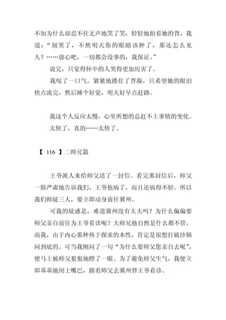 不知为什么却忍不住无声地笑了笑，轻轻地拍着她的背，我
道： 别哭了，不然明天你的眼睛该肿了，那还怎么见
  “
人？……放心吧，一切都会没事的，我保证。”
  说完，只觉得怀中的人哭得更加厉害了。
  我叹了一口气，紧紧地搂住了晋凝，只希望她的眼泪
快点流完，然后睡个好觉，明天好早点赶路。


  我这个人反应太慢，心里所想的总赶不上事情的变化。
  太快了，真的……太快了。


【 116 】二师兄篇


  王爷派人来给师父送了一封信。看完那封信后，师父
一脸严肃地告诉我们，王爷他病了，而且还病得不轻。所以
我们师徒三人，要立即动身前往冀州。
  可我的疑惑是，难道冀州没有大夫吗？为什么偏偏要
师父亲自前往为王爷看诊呢？大师兄他自然是什么都不管，
而我，由于内心那种热于探求的本性，肯定是很想打破沙锅
问到底的。可当我刚问了一句“为什么要师父您亲自去呢”，
便马上被师父狠狠地瞪了一眼。为了避免师父生气，我便立
即乖乖地闭上嘴巴，跟着师父去冀州替王爷看诊。
 