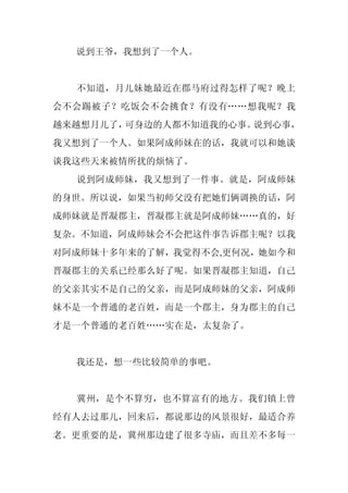 说到王爷，我想到了一个人。


  不知道，月儿妹她最近在郡马府过得怎样了呢？晚上
会不会踢被子？吃饭会不会挑食？有没有……想我呢？我
越来越想月儿了，可身边的人都不知道我的心事。说到心事，
我又想到了一个人。如果阿成师妹在的话，我就可以和她谈
谈我这些天来被情所扰的烦恼了。
  说到阿成师妹，我又想到了一件事。就是，阿成师妹
的身世。所以说，如果当初师父没有把她们俩调换的话，阿
成师妹就是晋凝郡主，晋凝郡主就是阿成师妹……真的，好
复杂。不知道，阿成师妹会不会把这件事告诉郡主呢？以我
对阿成师妹十多年来的了解，我觉得不会,更何况，她如今和
晋凝郡主的关系已经那么好了呢。如果晋凝郡主知道，自己
的父亲其实不是自己的父亲，而是阿成师妹的父亲，阿成师
妹不是一个普通的老百姓，而是一个郡主，身为郡主的自己
才是一个普通的老百姓……实在是，太复杂了。


  我还是，想一些比较简单的事吧。


  冀州，是个不算穷，也不算富有的地方。我们镇上曾
经有人去过那儿，回来后，都说那边的风景很好，最适合养
老。更重要的是，冀州那边建了很多寺庙，而且差不多每一
 
