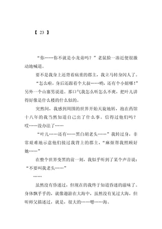 【 23 】




  “你……你不就是小龙弟吗？”老鼠脸一凑近便很激
动地喊道。
  要不是我身上还背着病重的郡主，我立马转身闪人了。
  “怎么啦，身后还跟着个大叔……哟，还有个小妞哪！”
另外一个山寨男说道。那口气我怎么听怎么不爽，把叶儿讲
得好像是什么楼的什么似的。
  突然间，我感到周围的世界开始天旋地转，泡在药馆
十八年的我当然知道自己出了什么事。信得过他们吗？
哎……没办法了……
  “叶儿……还有……黑白胡老头……”我转过身，非
常艰难地示意他们接过我背上的郡主，“麻烦帮我照顾好
她……”
  在整个世界变黑的前一刻，我似乎听到了某个声音说：
“不要叫我老头……”
 ……
  虽然没有昏迷过，但现在的我终于知道昏迷的滋味了。
身体飘乎乎的，就像遨游在大海中，虽然没有见过大海，但
听师父描述过，就是，很大的……嗯……海。
 