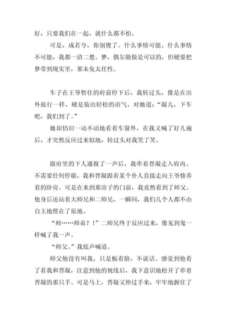 好，只要我们在一起，就什么都不怕。
  可是，成若兮，你别傻了。什么事情可能、什么事情
不可能，我都一清二楚。梦，偶尔做做是可以的，但硬要把
梦带到现实里，那未免太任性。


  车子在王爷暂住的府前停下后，我转过头，像是在出
外旅行一样，硬是装出轻松的语气，对她道：“凝儿，下车
吧，我们到了。
      ”
  她却仍旧一动不动地看着车窗外，在我又喊了好几遍
后，才突然反应过来似地，转过头对我笑了笑。


  跟府里的下人通报了一声后，我牵着晋凝走入府内。
不需要任何停歇，我和晋凝跟着某个仆人直接走向王爷修养
着的卧房。可是在来到那房子的门前，我竟然看到了师父。
他身后还站着大师兄和二师兄，一瞬间，我们几个人都不由
自主地愣在了原地。
  “师……师弟？！”二师兄终于反应过来，像见到鬼一
样喊了我一声。
  “师父。
     ”我低声喊道。
  师父他没有叫我，只是板着脸，不说话。感觉到他看
了看我和晋凝，注意到他的视线后，我下意识地松开了牵着
晋凝的那只手。可是马上，晋凝又伸过手来，牢牢地握住了
 