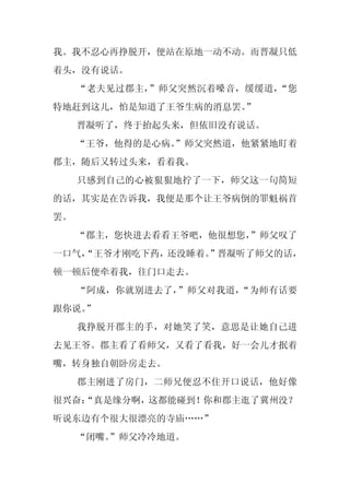 我。我不忍心再挣脱开，便站在原地一动不动。而晋凝只低
着头，没有说话。
     “老夫见过郡主，”师父突然沉着嗓音，缓缓道，“您
特地赶到这儿，怕是知道了王爷生病的消息罢。
                    ”
     晋凝听了，终于抬起头来，但依旧没有说话。
     “王爷，他得的是心病。
               ”师父突然道，他紧紧地盯着
郡主，随后又转过头来，看着我。
     只感到自己的心被狠狠地拧了一下，师父这一句简短
的话，其实是在告诉我，我便是那个让王爷病倒的罪魁祸首
罢。
     “郡主，您快进去看看王爷吧，他很想您，
                       ”师父叹了
一口气，
   “王爷才刚吃下药，还没睡着。”晋凝听了师父的话，
顿一顿后便牵着我，往门口走去。
     “阿成，你就别进去了，”师父对我道，“为师有话要
跟你说。
   ”
     我挣脱开郡主的手，对她笑了笑，意思是让她自己进
去见王爷。郡主看了看师父，又看了看我，好一会儿才抿着
嘴，转身独自朝卧房走去。
     郡主刚进了房门，二师兄便忍不住开口说话，他好像
很兴奋：
   “真是缘分啊，这都能碰到！你和郡主逛了冀州没？
听说东边有个很大很漂亮的寺庙……”
     “闭嘴。
        ”师父冷冷地道。
 