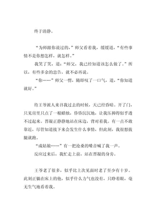 终于清静。


  “为师跟你说过的，”师父看着我，缓缓道，“有些事
情不是你想怎样，就怎样。
           ”
  我笑了笑，道：“师父，我已经知道该怎么做了。”所
以，有些多余的忠告，就不必再说。
  “你……”师父一愣，随即叹了一口气，道，
                     “你知道
就好。”


  待王爷派人来召我过去的时候，天已经昏暗。开了门，
只见房里只点了一根蜡烛，昏昏沉沉地，让我压抑得似乎透
不过起来。晋凝正静静地站在床边，背对着我。有一点不敢
靠近，尽管知道接下来会发生什么事情，但此刻，我很想拔
腿就跑。
  “成姑娘……”有一把沧桑的嗓音喊了我一声。
  反应过来后，我忙走上前，站在晋凝的身旁。


  王爷老了很多，似乎比上次见面时老了至少有十岁。
此刻正躺在床上的他，似乎什么力气也没有，只睁着眼，毫
无生气地看着我。
 
